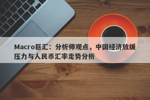 Macro巨汇：分析师观点，中国经济放缓压力与人民币汇率走势分析