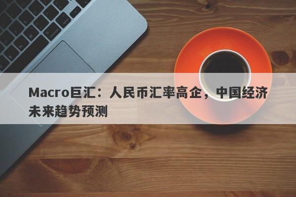 Macro巨汇：人民币汇率高企，中国经济未来趋势预测