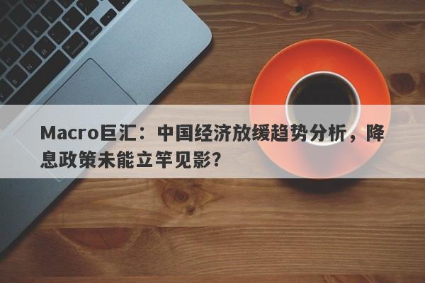 Macro巨汇：中国经济放缓趋势分析，降息政策未能立竿见影？