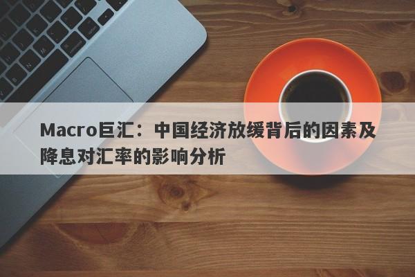 Macro巨汇：中国经济放缓背后的因素及降息对汇率的影响分析