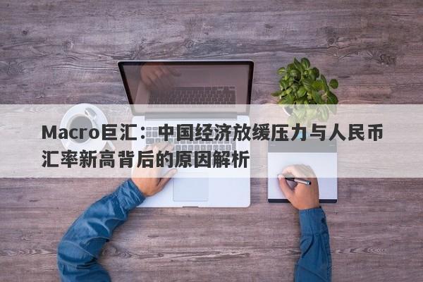 Macro巨汇：中国经济放缓压力与人民币汇率新高背后的原因解析