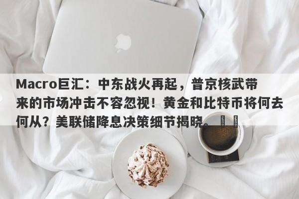 Macro巨汇：中东战火再起，普京核武带来的市场冲击不容忽视！黄金和比特币将何去何从？美联储降息决策细节揭晓。​​