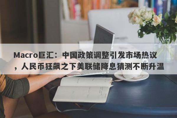 Macro巨汇：中国政策调整引发市场热议，人民币狂飙之下美联储降息猜测不断升温