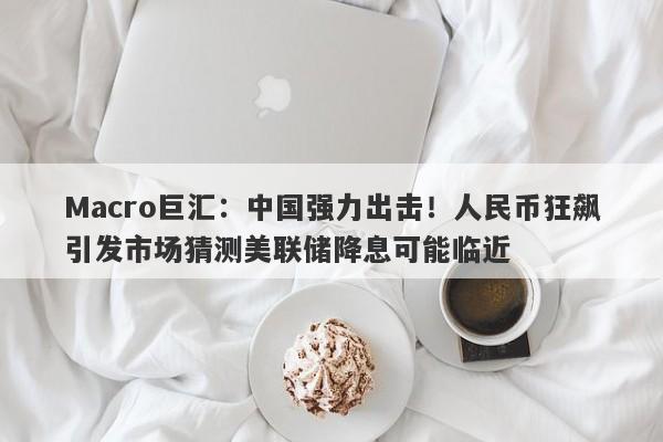 Macro巨汇：中国强力出击！人民币狂飙引发市场猜测美联储降息可能临近