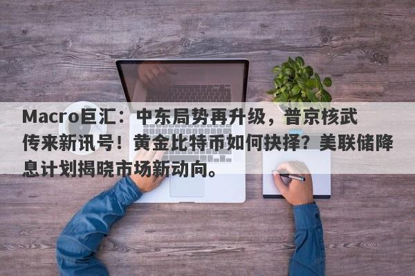 Macro巨汇：中东局势再升级，普京核武传来新讯号！黄金比特币如何抉择？美联储降息计划揭晓市场新动向。