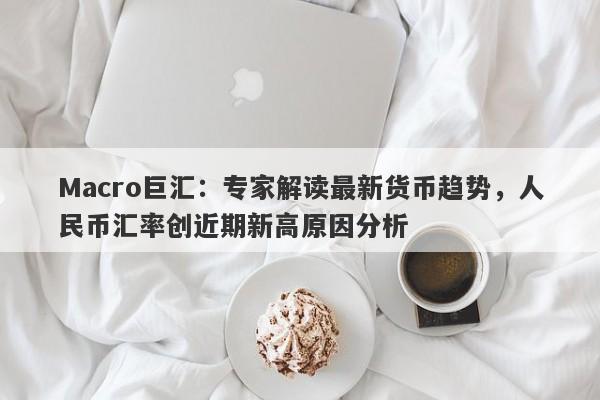 Macro巨汇：专家解读最新货币趋势，人民币汇率创近期新高原因分析