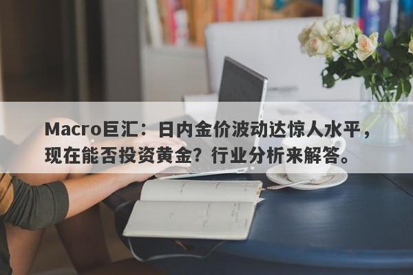 Macro巨汇：日内金价波动达惊人水平，现在能否投资黄金？行业分析来解答。