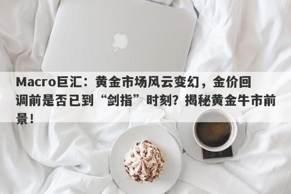 Macro巨汇：黄金市场风云变幻，金价回调前是否已到“剑指”时刻？揭秘黄金牛市前景！