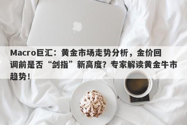 Macro巨汇：黄金市场走势分析，金价回调前是否“剑指”新高度？专家解读黄金牛市趋势！