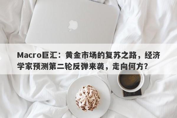 Macro巨汇：黄金市场的复苏之路，经济学家预测第二轮反弹来袭，走向何方？