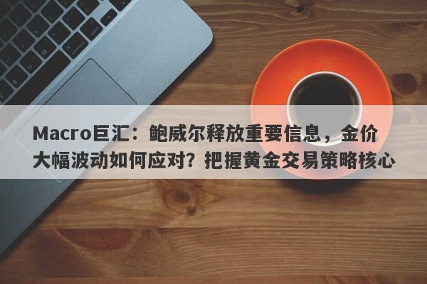 Macro巨汇：鲍威尔释放重要信息，金价大幅波动如何应对？把握黄金交易策略核心