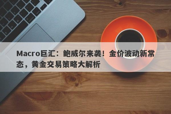 Macro巨汇：鲍威尔来袭！金价波动新常态，黄金交易策略大解析