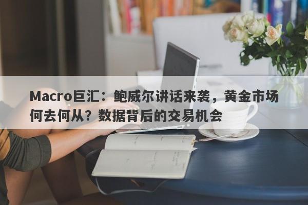 Macro巨汇：鲍威尔讲话来袭，黄金市场何去何从？数据背后的交易机会