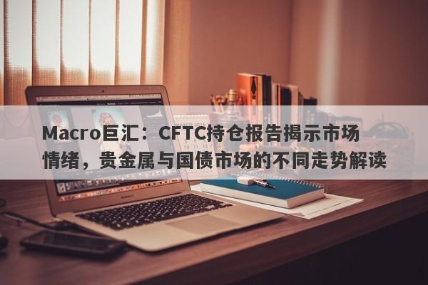 Macro巨汇：CFTC持仓报告揭示市场情绪，贵金属与国债市场的不同走势解读