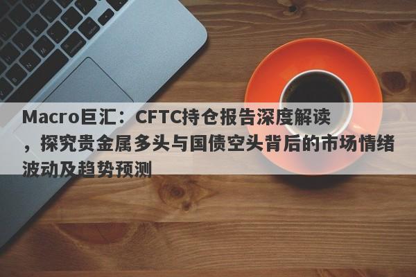 Macro巨汇：CFTC持仓报告深度解读，探究贵金属多头与国债空头背后的市场情绪波动及趋势预测