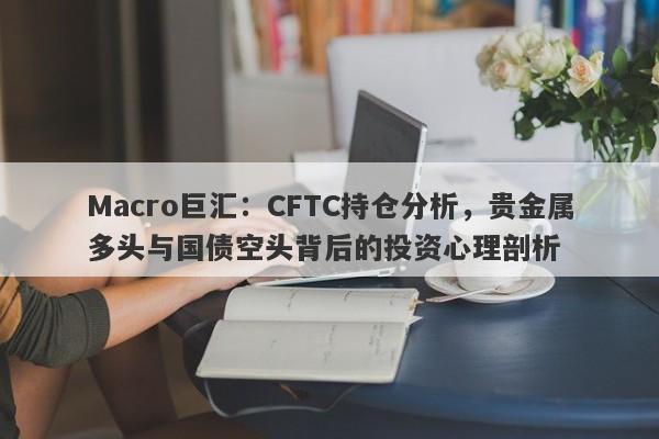 Macro巨汇：CFTC持仓分析，贵金属多头与国债空头背后的投资心理剖析