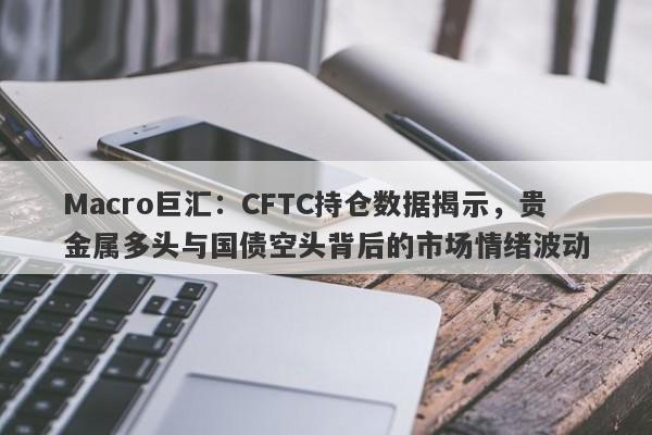 Macro巨汇：CFTC持仓数据揭示，贵金属多头与国债空头背后的市场情绪波动