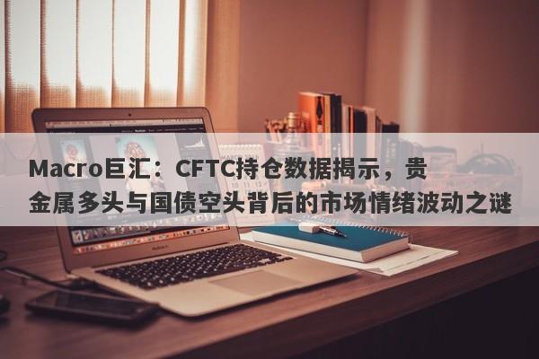 Macro巨汇：CFTC持仓数据揭示，贵金属多头与国债空头背后的市场情绪波动之谜