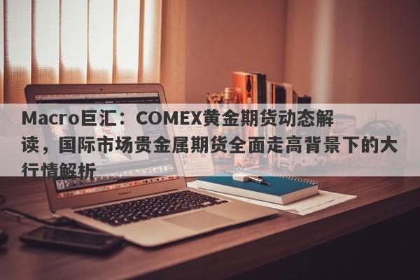 Macro巨汇：COMEX黄金期货动态解读，国际市场贵金属期货全面走高背景下的大行情解析