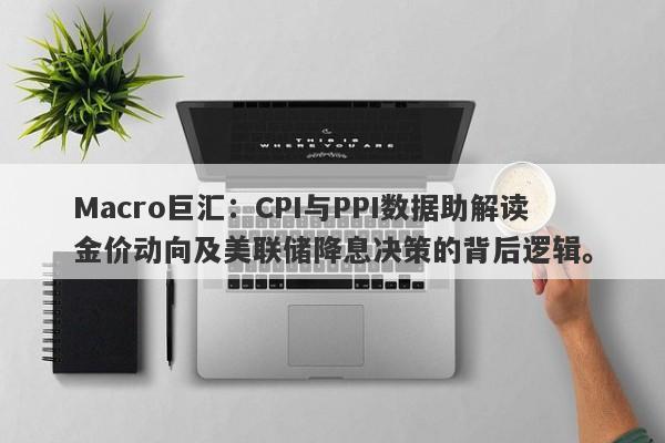 Macro巨汇：CPI与PPI数据助解读金价动向及美联储降息决策的背后逻辑。