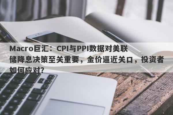 Macro巨汇：CPI与PPI数据对美联储降息决策至关重要，金价逼近关口，投资者如何应对？