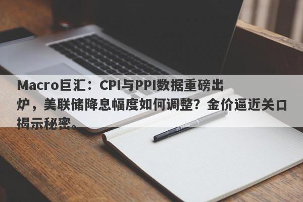 Macro巨汇：CPI与PPI数据重磅出炉，美联储降息幅度如何调整？金价逼近关口揭示秘密。