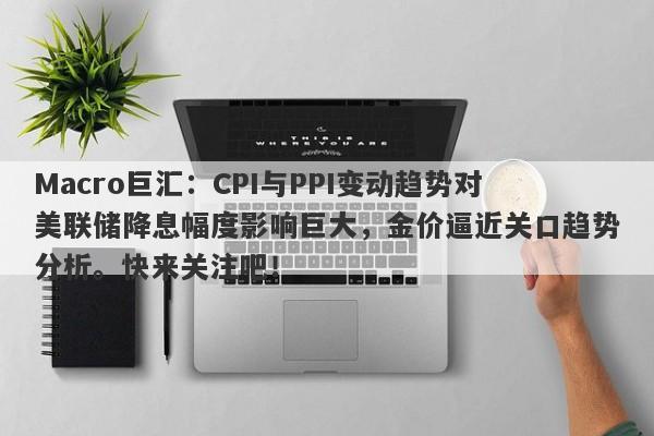 Macro巨汇：CPI与PPI变动趋势对美联储降息幅度影响巨大，金价逼近关口趋势分析。快来关注吧！