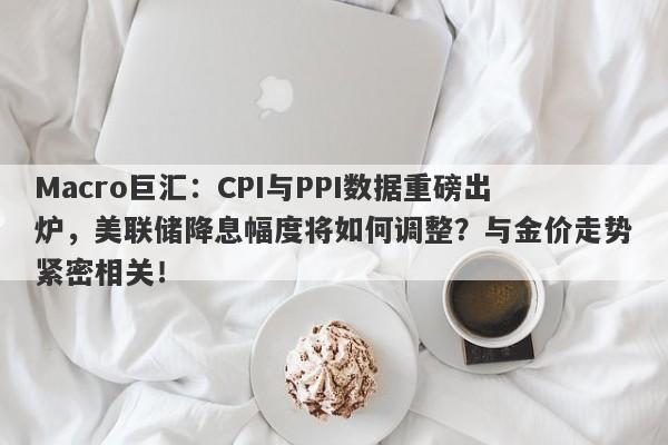 Macro巨汇：CPI与PPI数据重磅出炉，美联储降息幅度将如何调整？与金价走势紧密相关！