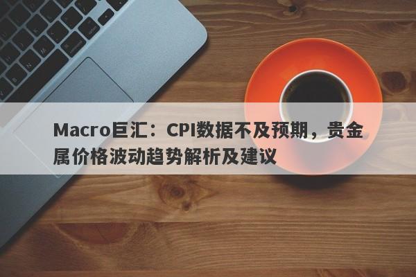 Macro巨汇：CPI数据不及预期，贵金属价格波动趋势解析及建议