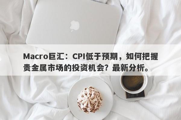 Macro巨汇：CPI低于预期，如何把握贵金属市场的投资机会？最新分析。