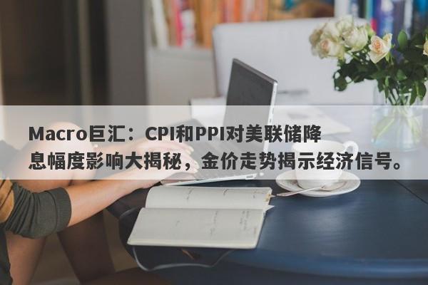 Macro巨汇：CPI和PPI对美联储降息幅度影响大揭秘，金价走势揭示经济信号。