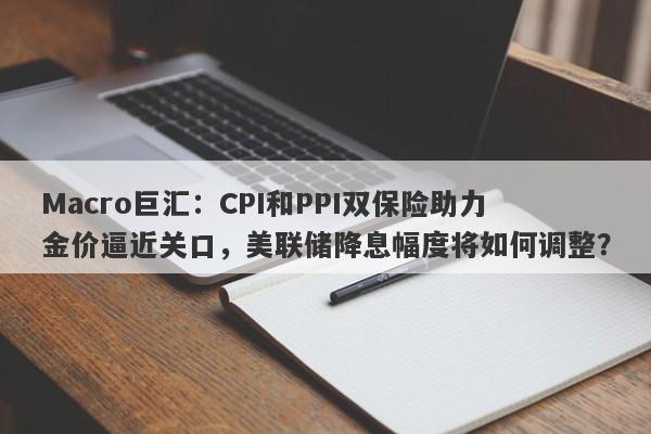 Macro巨汇：CPI和PPI双保险助力金价逼近关口，美联储降息幅度将如何调整？