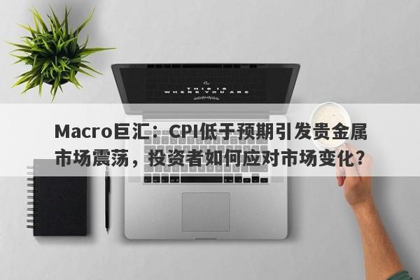 Macro巨汇：CPI低于预期引发贵金属市场震荡，投资者如何应对市场变化？