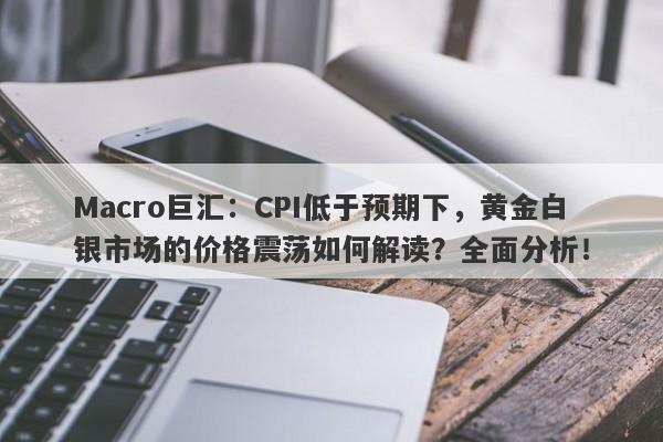 Macro巨汇：CPI低于预期下，黄金白银市场的价格震荡如何解读？全面分析！