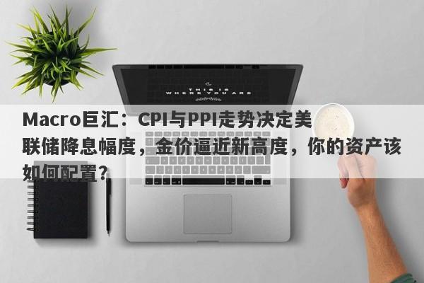 Macro巨汇：CPI与PPI走势决定美联储降息幅度，金价逼近新高度，你的资产该如何配置？