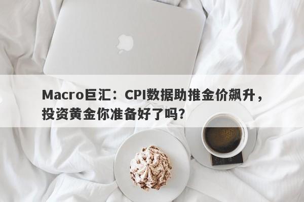 Macro巨汇：CPI数据助推金价飙升，投资黄金你准备好了吗？