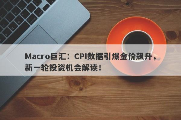 Macro巨汇：CPI数据引爆金价飙升，新一轮投资机会解读！