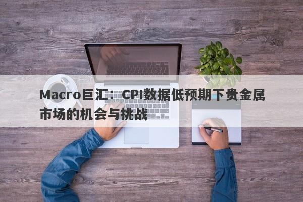 Macro巨汇：CPI数据低预期下贵金属市场的机会与挑战