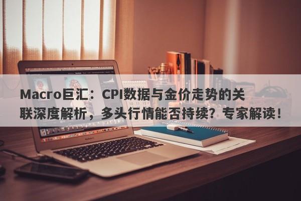 Macro巨汇：CPI数据与金价走势的关联深度解析，多头行情能否持续？专家解读！