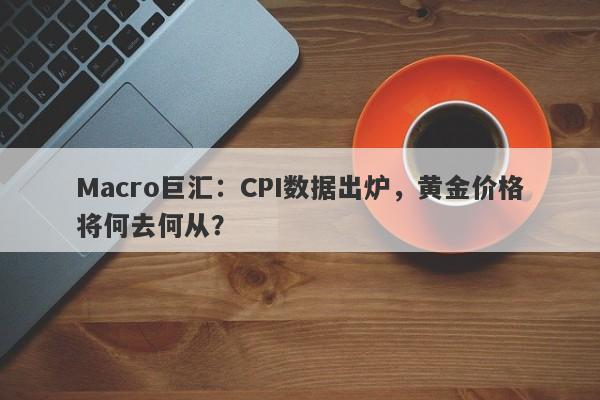 Macro巨汇：CPI数据出炉，黄金价格将何去何从？