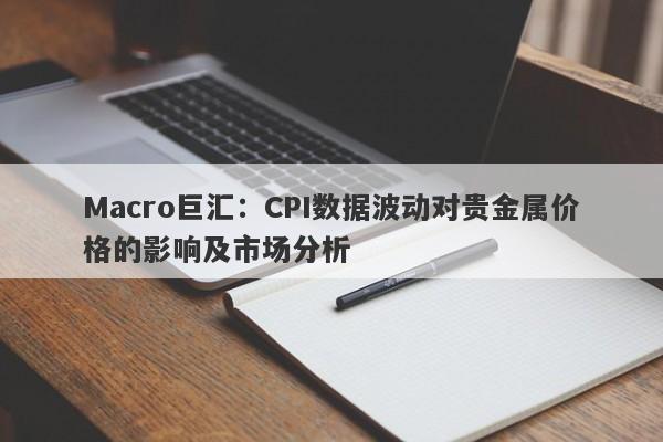 Macro巨汇：CPI数据波动对贵金属价格的影响及市场分析