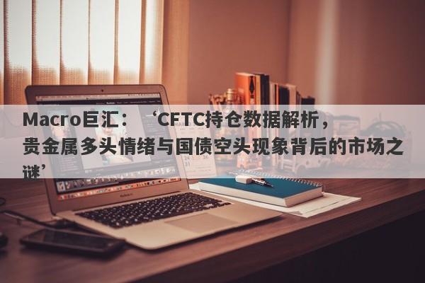 Macro巨汇：‘CFTC持仓数据解析，贵金属多头情绪与国债空头现象背后的市场之谜’