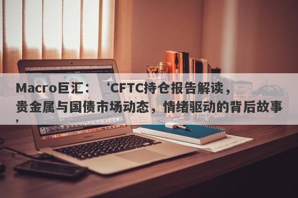 Macro巨汇：‘CFTC持仓报告解读，贵金属与国债市场动态，情绪驱动的背后故事’