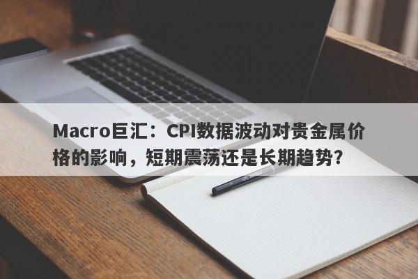 Macro巨汇：CPI数据波动对贵金属价格的影响，短期震荡还是长期趋势？