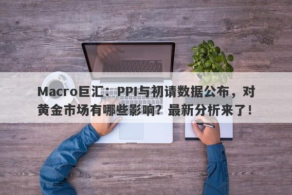 Macro巨汇：PPI与初请数据公布，对黄金市场有哪些影响？最新分析来了！