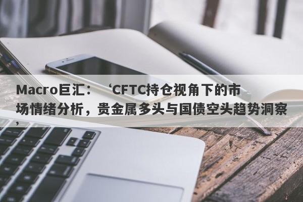 Macro巨汇：‘CFTC持仓视角下的市场情绪分析，贵金属多头与国债空头趋势洞察’