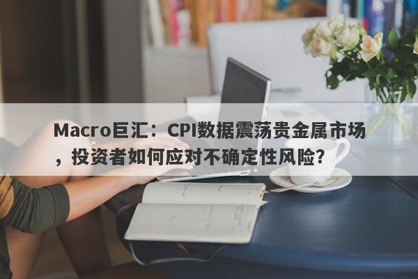 Macro巨汇：CPI数据震荡贵金属市场，投资者如何应对不确定性风险？