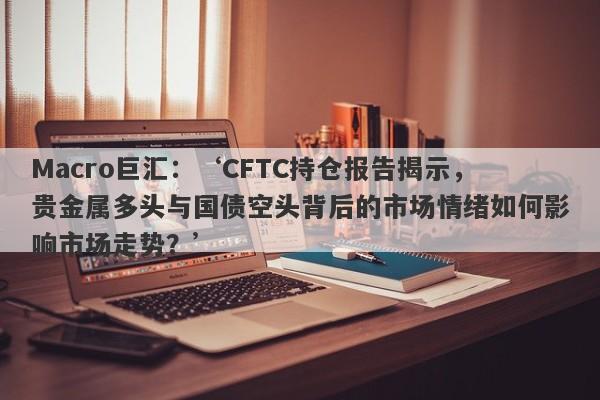 Macro巨汇：‘CFTC持仓报告揭示，贵金属多头与国债空头背后的市场情绪如何影响市场走势？’