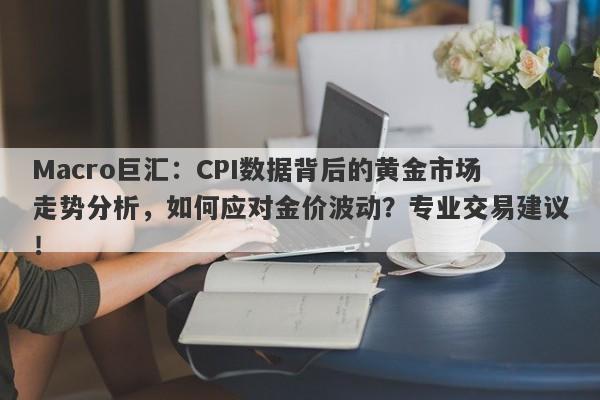 Macro巨汇：CPI数据背后的黄金市场走势分析，如何应对金价波动？专业交易建议！