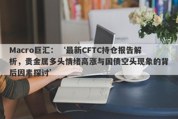 Macro巨汇：‘最新CFTC持仓报告解析，贵金属多头情绪高涨与国债空头现象的背后因素探讨’